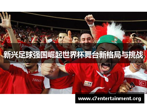 新兴足球强国崛起世界杯舞台新格局与挑战 新兴足球强国崛起世界杯舞台新格局与挑战
