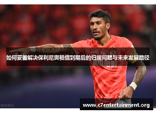 如何妥善解决保利尼奥租借到期后的归属问题与未来发展路径 如何妥善解决保利尼奥租借到期后的归属问题与未来发展路径