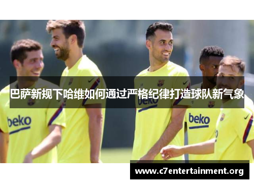 巴萨新规下哈维如何通过严格纪律打造球队新气象 巴萨新规下哈维如何通过严格纪律打造球队新气象