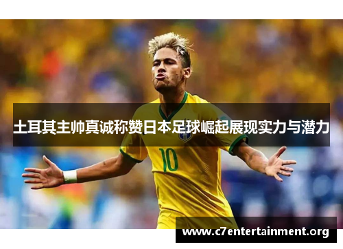 土耳其主帅真诚称赞日本足球崛起展现实力与潜力 土耳其主帅真诚称赞日本足球崛起展现实力与潜力