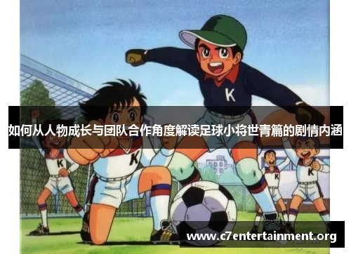 如何从人物成长与团队合作角度解读足球小将世青篇的剧情内涵 如何从人物成长与团队合作角度解读足球小将世青篇的剧情内涵